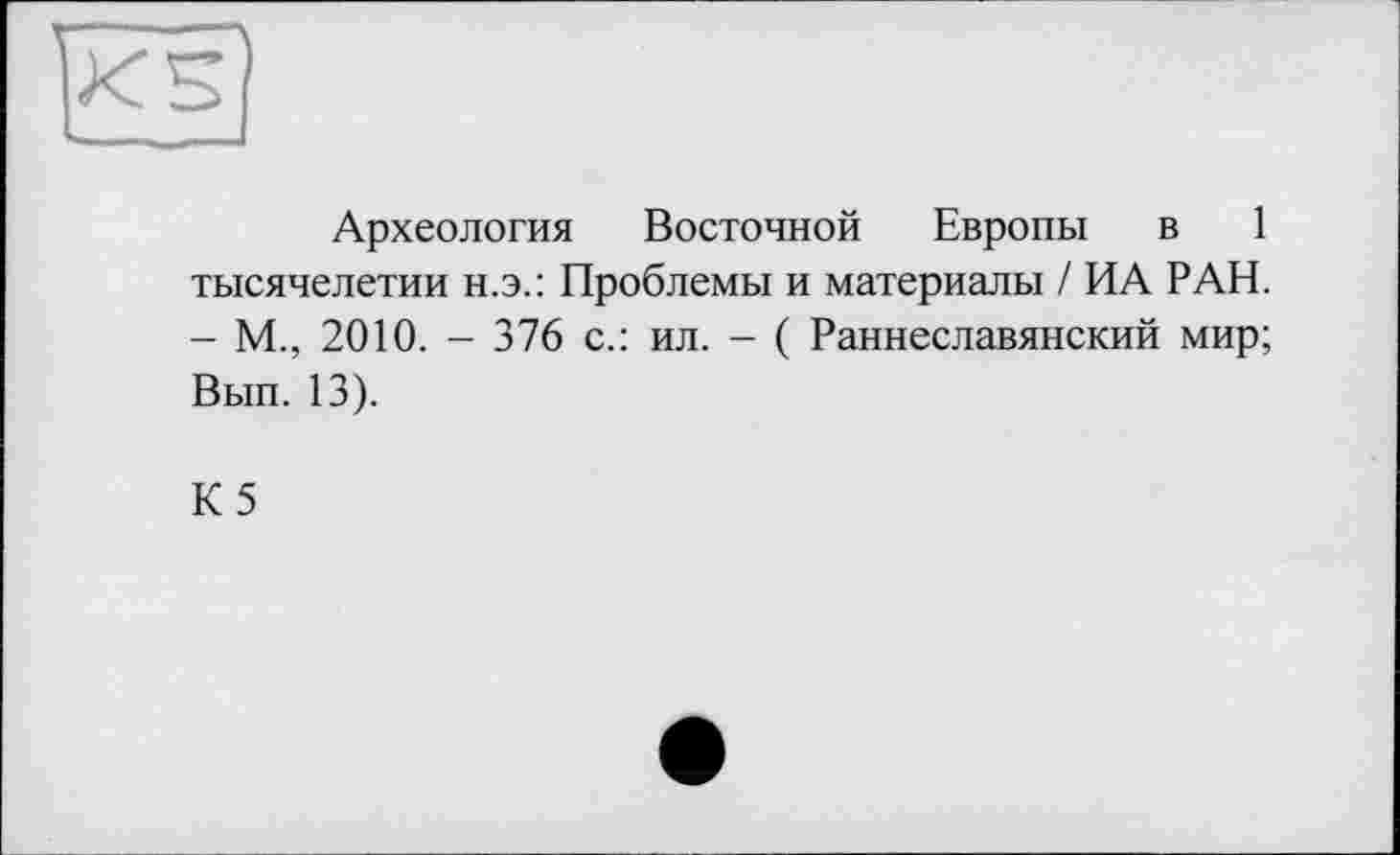 ﻿Археология Восточной Европы в 1 тысячелетии н.э.: Проблемы и материалы / ИА РАН. - М., 2010. - 376 с.: ил. - ( Раннеславянский мир; Вып. 13).
К5